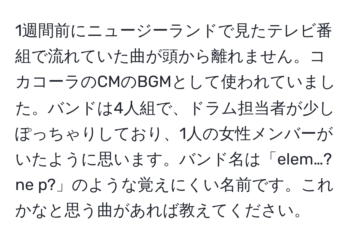 1週間前にニュージーランドで見たテレビ番組で流れていた曲が頭から離れません。コカコーラのCMのBGMとして使われていました。バンドは4人組で、ドラム担当者が少しぽっちゃりしており、1人の女性メンバーがいたように思います。バンド名は「elem…?ne p?」のような覚えにくい名前です。これかなと思う曲があれば教えてください。