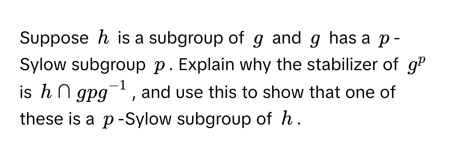 Suppose $h$ is a subgroup of $g$ and $g$ has a $p$-Sylow subgroup $p$. Explain why the stabilizer of $g^(p$ is $h ∩ gpg^-1)$, and use this to show that one of these is a $p$-Sylow subgroup of $h$.