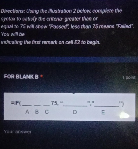 Directions: Using the illustration 2 below, complete the 
syntax to satisfy the criteria- greater than or 
equal to 75 will show “Passed”, less than 75 means “Failed”. 
You will be 
indicating the first remark on cell E2 to begin. 
FOR BLANK B * 1 point
=1r _ 
,, ,, 
_ 
_ 75, “_ -d _ 
") 
A B C D E 
Your answer