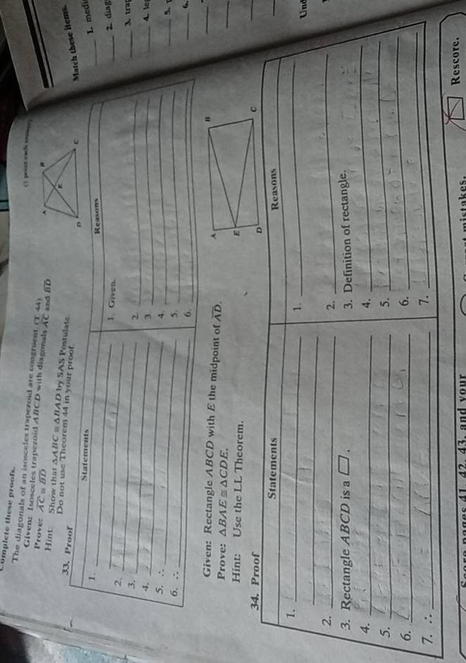 Complete these proofs. 
C). pout sach sooeer 
The diagonals of an isosceles trapezoid are congruent (T,4)
Given: Isosceles trapezoid ABCD with diagonals overline AC and overline BD
Prove: overline AC=overline BD
Hint: Show that △ ABC △ BAD by SAS Postul 
33 
Do not use Theorem 
e items 
L medi 
2 diag 
3 tra 
4.le 
_5 
_6. 
Given: Rectangle ABCD with E the midpoint of overline AD. 
_ 
Prove: △ BAE≌ △ CDE. 
_ 
Hint: Use the LL Theorem. 
34. Proof 
Statements Reasons 
_ 
1. 
_ 
1. 
_ 
_ 
Und 
2._ 
2. 
_ 
3. Rectangle ABCD is a [ J a 
4. _3. Definition of rectangle. 
5._ 
5. 
_ 
4. 
_ 
6._ 
6. 
_ 
7. ∴_ 
7. 
41 42. 43. and vour ist akes. Rescore.