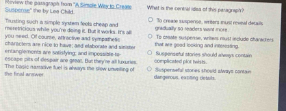 Review the paragraph from ''A Simple Way to Create What is the central idea of this paragraph?
Suspense" the by Lee Child.
Trusting such a simple system feels cheap and gradually so readers want more. To create suspense, writers must reveal details
meretricious while you're doing it. But it works. It's all
you need. Of course, attractive and sympathetic To create suspense, writers must include characters
characters are nice to have; and elaborate and sinister that are good looking and interesting.
entanglements are satisfying; and impossible-to- Suspenseful stories should always contain
escape pits of despair are great. But they're all luxuries. complicated plot twists.
The basic narrative fuel is always the slow unveiling of Suspenseful stories should always contain
the final answer. dangerous, exciting details.