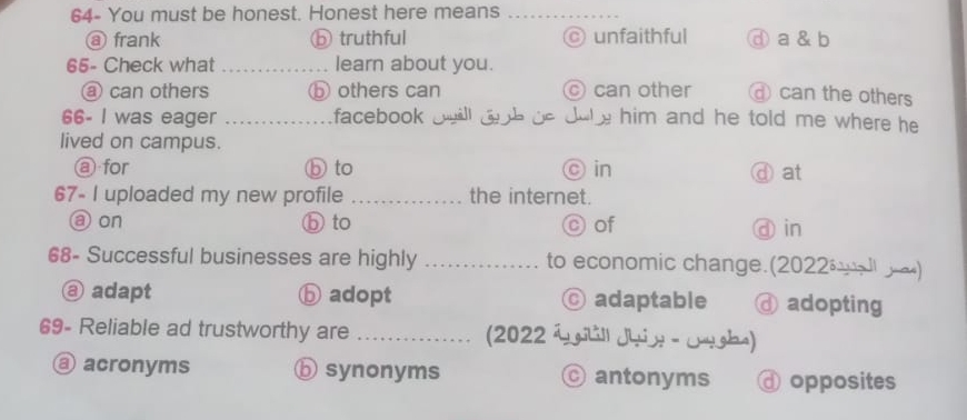 64- You must be honest. Honest here means_
ⓐ frank ⓑ truthful © unfaithful ⓓ a & b
65- Check what _learn about you.
a can others ⓑ others can © can other can the others
66- I was eager _facebook will dh be dobe him and he told me where he .
lived on campus.
@ for ⓑ to © in ⓓat
67- I uploaded my new profile _the internet.
aon ⓑ to © of ⓓ in
68- Successful businesses are highly _to economic change.(2022 ∞)
ⓐ adapt ⓑ adopt © adaptable ⓓ adopting
69- Reliable ad trustworthy are _(2022 i gill Jhin - Jughs)
@ acronyms ⓑ synonyms © antonyms ⓓ opposites