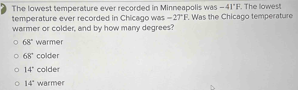 The lowest temperature ever recorded in Minneapolis was -41°F. The lowest
temperature ever recorded in Chicago was -27°F. Was the Chicago temperature
warmer or colder, and by how many degrees?
68° warmer
68° colder
14° colder
14° warmer