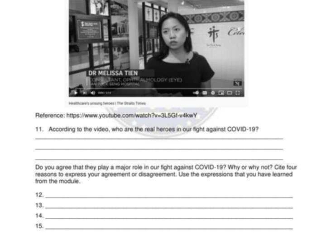 Reference: https://www.youtube.com/watch?v=3L5Gf-v4kwY 
11. According to the video, who are the real heroes in our fight against COVID-19? 
_ 
_ 
_ 
Do you agree that they play a major role in our fight against COVID- 19? Why or why not? Cite four 
reasons to express your agreement or disagreement. Use the expressions that you have learned 
from the module. 
12._ 
13._ 
14._ 
15._