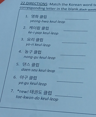 DIRECTIONS: Match the Korean word to 
corresponding letter in the blank.(Each questi 
_ 
1. 
yeong-hwa keul-leop 
_ 
2. 0 
ke-i-pap keul-leop 
3. 
yo-ri keul-leop 
_ 
4. 
nong-gu keul-leop 
_ 
_ 
5. △ 
daen-seu keul-leop 
6. 
ya-gu keul-leop 
_ 
_ 
7. *new! 
tae-kwon-do keul-leop