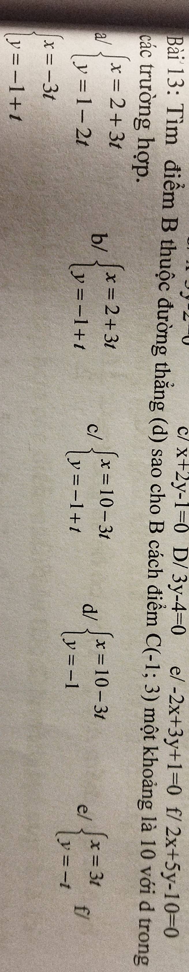 c/ x+2y-1=0 D/ 3y-4=0 e/ -2x+3y+1=0 f/ 2x+5y-10=0
Bài 13: Tìm điểm B thuộc đường thẳng (d) sao cho B cách điểm C(-1;3) một khoảng là 10 với d trong
các trường hợp.
a/ beginarrayl x=2+3t y=1-2tendarray.
b/ beginarrayl x=2+3t y=-1+tendarray.
c/ beginarrayl x=10-3t y=-1+tendarray.
d/ beginarrayl x=10-3t y=-1endarray.
e/ beginarrayl x=3t y=-tendarray. f/
beginarrayl x=-3t y=-1+tendarray.