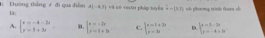 4: Đường thắng ư đi qua điểm A(-4;5) và có vectơ pháp tuyển vector n=(3,2) có phương trình tham số
là:
A. beginarrayl x=-4-2t y=5+3tendarray. B. beginarrayl x=-2t y=1+3tendarray.. C. beginarrayl x=1+2t y=3tendarray. D. beginarrayl x=5-2t y=-4+3tendarray.