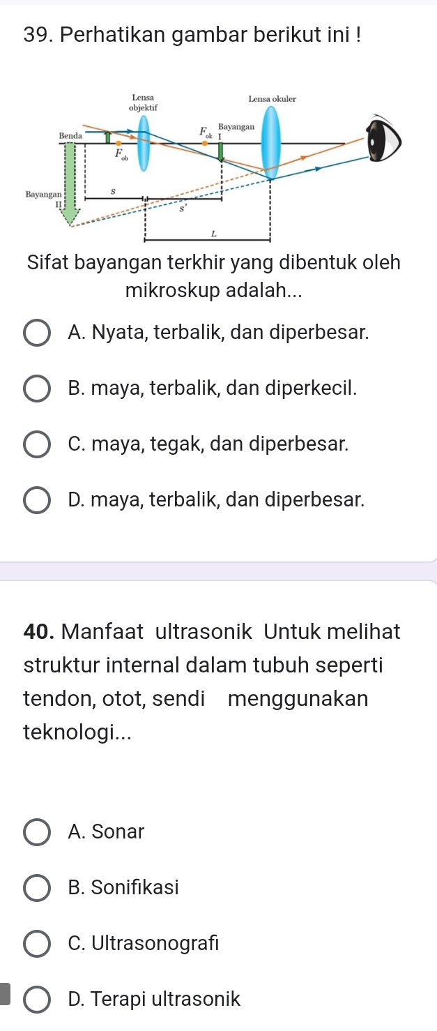 Perhatikan gambar berikut ini !
Sifat bayangan terkhir yang dibentuk oleh
mikroskup adalah...
A. Nyata, terbalik, dan diperbesar.
B. maya, terbalik, dan diperkecil.
C. maya, tegak, dan diperbesar.
D. maya, terbalik, dan diperbesar.
40. Manfaat ultrasonik Untuk melihat
struktur internal dalam tubuh seperti
tendon, otot, sendi menggunakan
teknologi...
A. Sonar
B. Sonifikasi
C. Ultrasonografi
D. Terapi ultrasonik