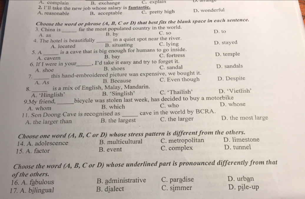 A. complain B. exchange C. explain
2. I'll take the new job whose salary is fantastic.
A. reasonable B. acceptable C. pretty high D. wonderful
Choose the word or phrase (A, B, C or D) that best fits the blank space in each sentence.
3. China is_ far the most populated country in the world.
A. as B. by C. so D. to
4. The hotel is beautifully _in a quiet spot near the river.
A. located B. situating C. lying D. stayed
5. A _is a cave that is big enough for humans to go inside.
A. cavern B. bay C. fortress D. temple
6. If I were in your_ , I’d take it easy and try to forget it.
A. shoe B. shoes C. sandal D. sandals
7. this hand-embroidered picture was expensive, we bought it.
_A. As B. Because C. Even though D. Despite
8._ is a mix of English, Malay, Mandarin.
A. ‘Hinglish’ B. ‘Singlish’ C. ‘Thailish’ D. ‘Vietlish’
9.My friend,_ bicycle was stolen last week, has decided to buy a motorbike
A. whom B. which C. who D. whose
11. Son Doong Cave is recognised as _cave in the world by BCRA.
A. the larger than B. the largest C. the larger D. the most large
Choose one word (A, B, C or D) whose stress pattern is different from the others.
14. A. adolescence B. multicultural C. metropolitan D. limestone
15. A. factor B. event C. complex D. tunnel
Choose the word (A, B, C or D) whose underlined part is pronounced differently from that
of the others.
16. A. fabulous B. administrative C. paradise D. urban
I 7. A. bilingual B. djalect C. simmer D. pile-up