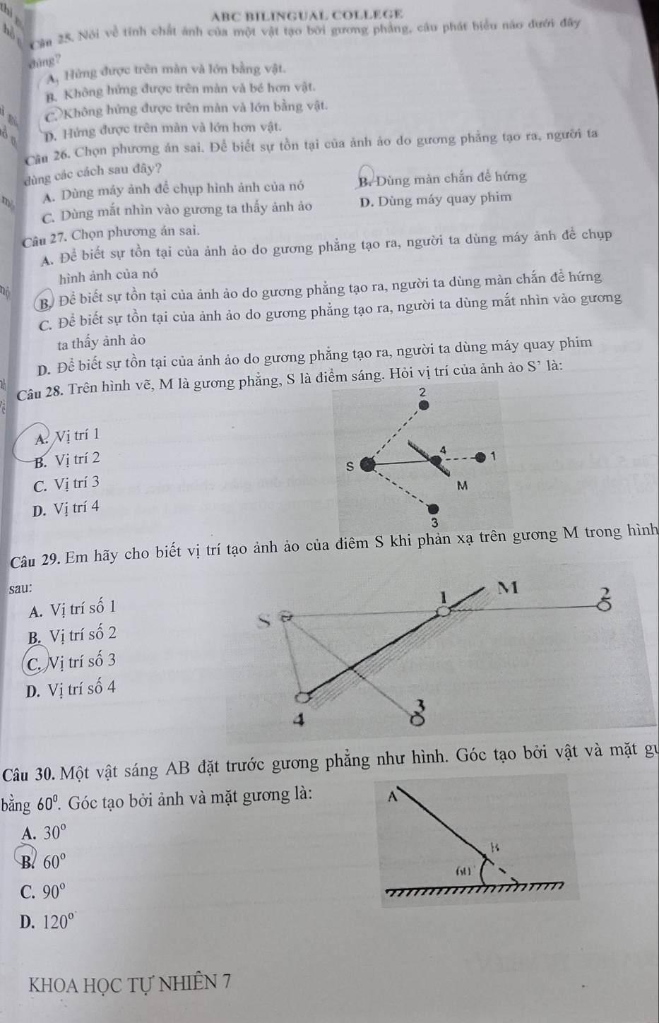 ABC BILINGUAL COLLEGE
Cần 25. Nói về tính chất ảnh của một vật tạo bởi gương phẳng, câu phát biểu não đưới đây
hồ
dúng ?
A, Hứng được trên màn và lớn bằng vật.
B. Không hứng được trên màn và bé hơn vật.
C Không hứng được trên màn và lớn bằng vật.
òu D. Hứng được trên màn và lớn hơn vật.
Cần 26. Chọn phương án sai. Để biết sự tồn tại của ảnh ảo do gương phẳng tạo ra, người ta
dùng các cách sau đây?
mi A. Dùng máy ảnh để chụp hình ảnh của nó B. Dùng màn chắn để hứng
C. Dùng mắt nhìn vào gương ta thấy ảnh ảo D. Dùng máy quay phim
Câu 27. Chọn phương án sai.
A. Để biết sự tồn tại của ảnh ảo do gương phẳng tạo ra, người ta dùng máy ảnh để chụp
hình ảnh của nó
B. Để biết sự tồn tại của ảnh ảo do gương phẳng tạo ra, người ta dùng màn chấn đề hứng
C. Để biết sự tồn tại của ảnh ảo do gương phẳng tạo ra, người ta dùng mắt nhìn vào gương
ta thấy ảnh ảo
D. Để biết sự tồn tại của ảnh ảo do gương phẳng tạo ra, người ta dùng máy quay phim
Câu 28. Trên hình vẽ, M là gương phẳng, S là điểm sáng. Hỏi vị trí của ảnh ảo S^, là:
2
A Vị trí 1
B. Vị trí 2
4 1
s
C. Vị trí 3
M
D. Vị trí 4
3
Câu 29. Em hãy cho biết vị trí tạo ảnh ảo của điêm S khi phản xạ trên gương M trong hình
sau:
A. Vị trí số 1
B. Vị trí số 2
C. Nị trí số 3
D. Vị trí số 4
Câu 30.Một vật sáng AB đặt trước gương phẳng như hình. Góc tạo bởi vật và mặt gu
bằng 60°.  Góc tạo bởi ảnh và mặt gương là: A
A. 30°
B. 60°
6
C. 90°
D. 120°
KHOA HỌC Tự NHIÊN 7