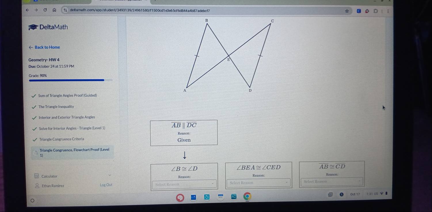 DeltaMath 
← Back to Home 
Geometry- HW 4 
Due: October 24 at 11:59 PM 
Grade: 90% 
Sum of Triangle Angles Proof (Guided) 
The Triangle Inequality 
Interior and Exterior Triangle Angles 
Solve for Interior Angles - Triangle (Level 1)
overline ABparallel overline DC
Reason: 
Triangle Congruence Criteria Given 
Triangle Congruence, Flowchart Proof (Level 
1
∠ B≌ ∠ D
∠ BEA≌ ∠ CED
overline AB≌ overline CD
Calculator Reason Reason 
Fthan Ramírez Log Out Select Reason Select Reason 
Oct 17 1:31 US