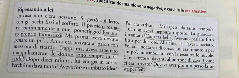 spécificando quando sono negative, e cerchia le esclamative.
Ripensando a lei
In casa non c’era nessuno. Si gettò sul letto, Poi era arrivata. «Mi aspetti da tanto tempo?»
con gli occhi fissi al soffitto. Il pensiero torna- Lui non aveva neppure risposto. La guardava
va continuamente a quel pomeriggio. Era sta- incantato. Com'era bella!) Avevano parlato fitto
to proprio fantastico! Ma prima aveva dovuto fitto per due ore. Alla fine, lei l'aveva baciato.
penare un po'... Anna era arrivata al parco con Poi era andata via di corsa. Lui era rimasto lì per
mezz’ora di ritardo. Dapprima, aveva aspettato un po’, imbambolato, con la testa tra le nuvole.
tranquillamente:le donne sono sempre in ri- Si era riscosso davanti al portone di casa. Come
tardo! Dopo dieci minuti, lui era già in ansia. ci era arrivato? Doveva aver proprio perso la te-
Perché tardava tanto? Aveva forse cambiato idea? sta per lei!