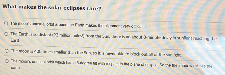 What makes the solar eclipses rare?
The moon's unusual orbit around the Earth makes the alignment very difficult.
The Earth is so distant (93 million miles!) from the Sun, there is an about 8-minute delay in sunlight reaching the
Earth.
The moon is 400 times smaller than the Sun, so it is never able to block out all of the sunlight.
The moon's unusual orbit which has a 5-degree tilt with respect to the plane of ecliptic. So the the shadow misses the
earth.