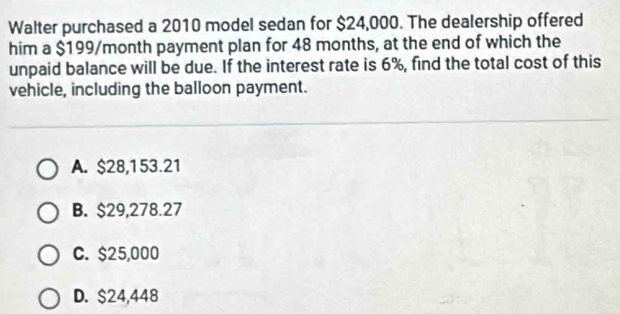 Walter purchased a 2010 model sedan for $24,000. The dealership offered
him a $199/month payment plan for 48 months, at the end of which the
unpaid balance will be due. If the interest rate is 6%, find the total cost of this
vehicle, including the balloon payment.
A. $28,153.21
B. $29,278.27
C. $25,000
D. $24,448