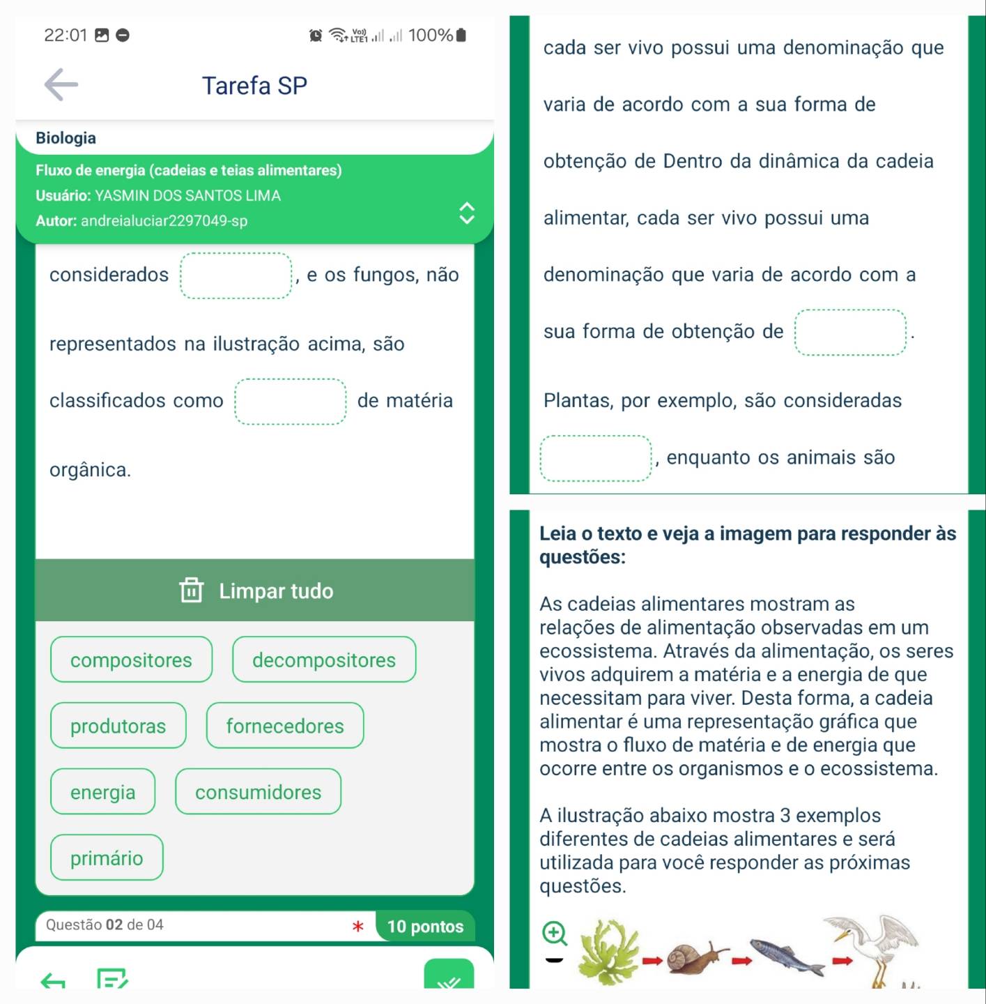 22:01 100%
cada ser vivo possui uma denominação que 
Tarefa SP 
varia de acordo com a sua forma de 
Biologia 
Fluxo de energia (cadeias e teias alimentares) 
obtenção de Dentro da dinâmica da cadeia 
Usuário: YASMIN DOS SANTOS LIMA 
Autor: andreialuciar2297049-sp alimentar, cada ser vivo possui uma 
considerados , e os fungos, não denominação que varia de acordo com a 
sua forma de obtenção de 
representados na ilustração acima, são 
classificados como de matéria Plantas, por exemplo, são consideradas 
, enquanto os animais são 
orgânica. 
Leia o texto e veja a imagem para responder às 
questões: 
Limpar tudo 
As cadeias alimentares mostram as 
relações de alimentação observadas em um 
compositores decompositores 
ecossistema. Através da alimentação, os seres 
vivos adquirem a matéria e a energia de que 
necessitam para viver. Desta forma, a cadeia 
produtoras fornecedores alimentar é uma representação gráfica que 
mostra o fluxo de matéria e de energia que 
ocorre entre os organismos e o ecossistema. 
energia consumidores 
A ilustração abaixo mostra 3 exemplos 
diferentes de cadeias alimentares e será 
primário utilizada para você responder as próximas 
questões. 
Questão 02 de 04 10 pontos