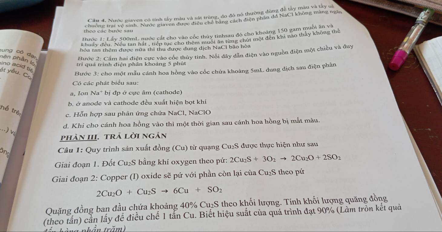 Cầu 4. Nước giaven có tính tầy màu và sát trùng, do đó nó thường dùng đề tầy màu và tầy uế
chuồng trại vệ sinh. Nước giaven được điêu chế bằng cách điện phân dd NaCl không màng ngăn
theo các bước sau
Bước 1:I Lấy 500mL nước cất cho vào cốc thủy tinhsau đó cho khoảng 150 gam muối ăn và
khuẩy n. Nếu tan hất , tiếp tục cho thêm muối ăn từng chút một đến khi nào thấy không thể
hòa tan thêm được nữa thì thu được dung dịch NaCl bão hòa
hung có dạn
Bước 2: Cắm hai điện cực vào cốc thủy tinh. Nối dây dẫn điện vào nguồn điện một chiều và duy
nên phần l6
trì quá trình điện phân khoảng 5 phút
ino acid tie
ết yếu. Co
Bước 3: cho một mẫu cánh hoa hồng vào cốc chứa khoảng 5mL dung dịch sau điện phân
Có các phát biểu sau:
a, Ion Na* bị đp ở cực âm (cathode)
b. ở anode và cathode đều xuất hiện bọt khí
thế trên
c. Hỗn hợp sau phản ứng chứa NaCl, NaClO
d. Khi cho cánh hoa hồng vào thì một thời gian sau cánh hoa hồng bị mất màu.
_--) vệ
pHÀN III. TRẢ LờI nGần
ông
Câu 1: Quy trình sản xuất đồng (C) 1) từ quạng Cu₂S được thực hiện như sau
Giai đoạn 1. Đốt Cu₂S bằng khí oxygen theo pứ: 2Cu_2S+3O_2to 2Cu_2O+2SO_2
Giai đoạn 2: Copper (I) oxide sẽ pứ với phần còn lại của Cu₂S theo pứ
2Cu_2O+Cu_2Sto 6Cu+SO_2
Quặng đồng ban đầu chứa khoảng 40% Cu₂S theo khối lượng. Tính khối lượng quăng đồng
(theo tấn) cần lấy để điều chế 1 tấn Cu. Biết hiệu suất của quá trình đạt 90% (Làm tròn kết quả
bần trăm)