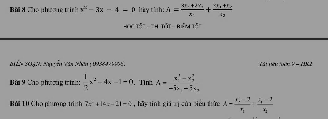 Cho phương trình x^2-3x-4=0 hãy tính: A=frac 3x_1+2x_2x_1+frac 2x_1+x_2x_2
HọC TỐT - THI tỐT - ĐIểM TỐT 
BIÊN SOẠN: Nguyễn Văn Nhân ( 0938479906) Tài liệu toán 9 - HK2 
Bài 9 Cho phương trình:  1/2 x^2-4x-1=0. Tính A=frac (x_1)^2+x_2^2-5x_1-5x_2
Bài 10 Cho phương trình 7x^2+14x-21=0 , hãy tính giá trị của biểu thức A=frac x_2-2x_1+frac x_1-2x_2