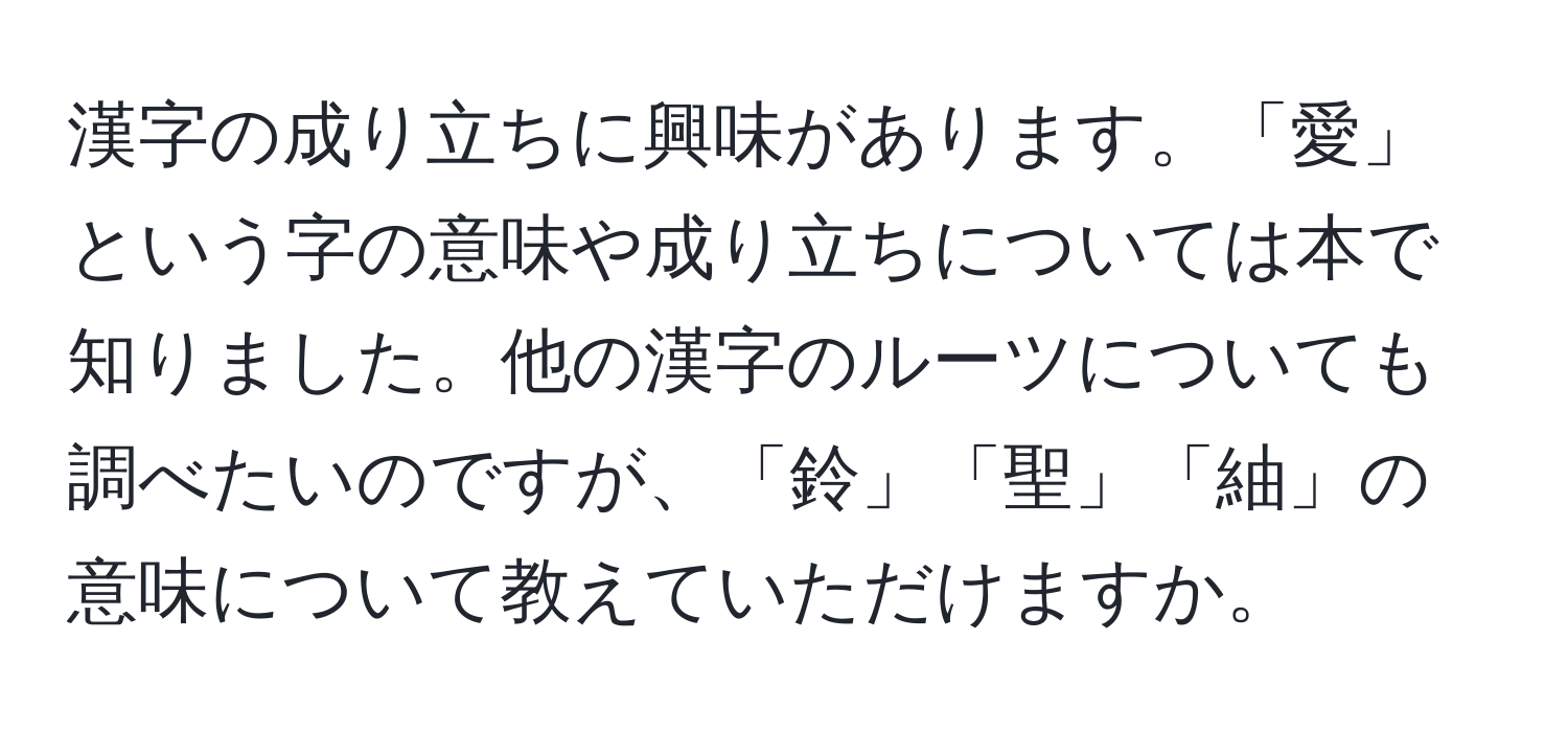 漢字の成り立ちに興味があります。「愛」という字の意味や成り立ちについては本で知りました。他の漢字のルーツについても調べたいのですが、「鈴」「聖」「紬」の意味について教えていただけますか。