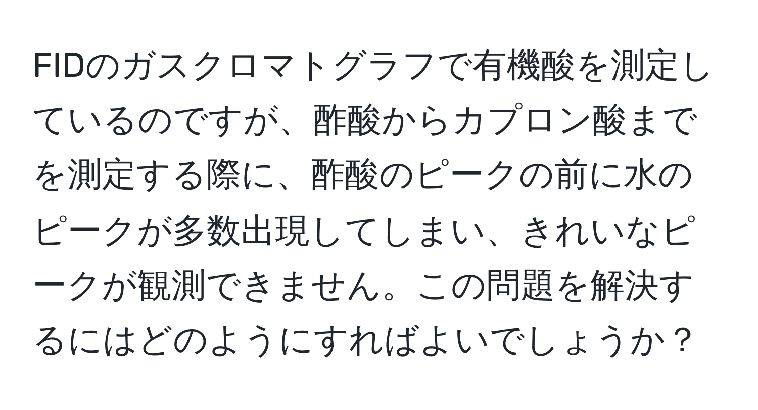 FIDのガスクロマトグラフで有機酸を測定しているのですが、酢酸からカプロン酸までを測定する際に、酢酸のピークの前に水のピークが多数出現してしまい、きれいなピークが観測できません。この問題を解決するにはどのようにすればよいでしょうか？