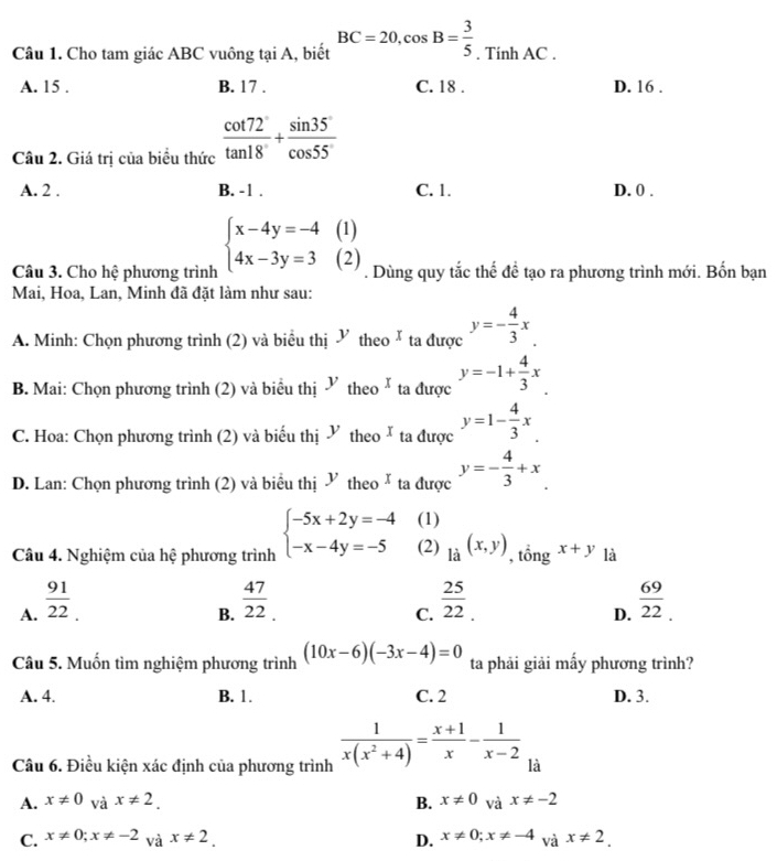 Cho tam giác ABC vuông tại A, biết BC=20,cos B= 3/5 . Tính AC .
A. 15 . B. 17 . C. 18 . D. 16 .
Câu 2. Giá trị của biểu thức  cot 72/tan 18° + sin 35°/cos 55° 
A. 2 . B. -1 . C. 1. D. 0 .
Câu 3. Cho hệ phương trình beginarrayl x-4y=-4(1) 4x-3y=3(2)endarray.. Dùng quy tắc thế để tạo ra phương trình mới. Bốn bạn
Mai, Hoa, Lan, Minh đã đặt làm như sau:
A. Minh: Chọn phương trình (2) và biểu thị  theo Ă ta được y=- 4/3 x.
B. Mai: Chọn phương trình (2) và biểu thị  theo े ta được y=-1+ 4/3 x
C. Hoa: Chọn phương trình (2) và biểu thị Y theo ta được y=1- 4/3 x.
D. Lan: Chọn phương trình (2) và biểu thị  theo* ta được y=- 4/3 +x
(1)
Câu 4. Nghiệm của hệ phương trình beginarrayl -5x+2y=-4 -x-4y=-5endarray. (2) _li(x,y) , tổng x+y là
B.  47/22 _.  25/22 .
A.  91/22   69/22 .
C.
D.
Câu 5. Muốn tìm nghiệm phương trình (10x-6)(-3x-4)=0 ta phải giải mấy phương trình?
A. 4. B. 1. C. 2 D. 3.
Câu 6. Điều kiện xác định của phương trình  1/x(x^2+4) = (x+1)/x - 1/x-2  là
A. x!= 0 và x!= 2. B. x!= 0 và x!= -2
C. x!= 0;x!= -2 và x!= 2. D. x!= 0;x!= -4 và x!= 2.