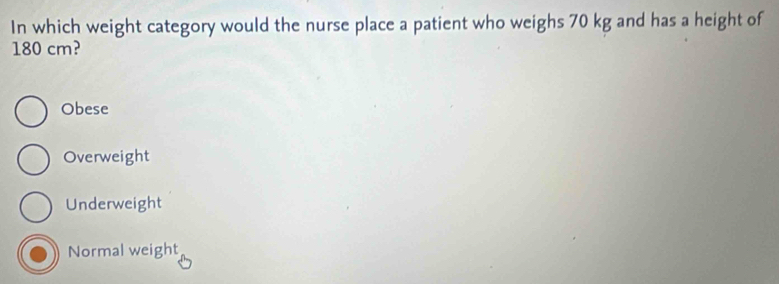 In which weight category would the nurse place a patient who weighs 70 kg and has a height of
180 cm?
Obese
Overweight
Underweight
Normal weight