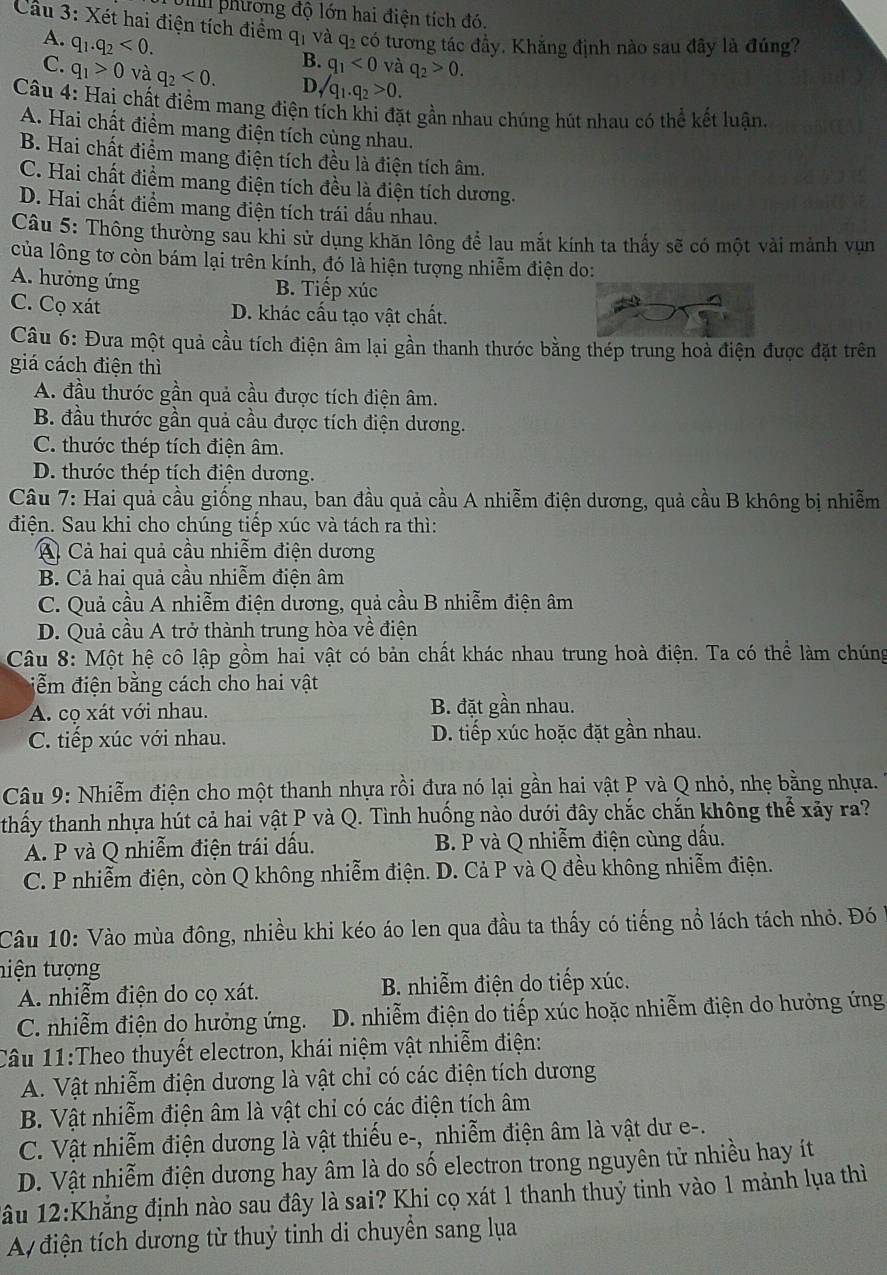 Unh phương độ lớn hai điện tích đó,
Cầu 3: Xét hai điện tích điểm q_1 và q_2 có tương tác đầy. Khắng định nào sau đây là đúng?
A. q_1.q_2<0.
B. q_1<0</tex> và q_2>0.
C. q_1>0 và q_2<0. D sqrt(q)_1.q_2>0.
Câu 4: Hai chất điểm mang điện tích khi đặt gần nhau chúng hút nhau có thể kết luận
A. Hai chất điểm mang điện tích cùng nhau.
B. Hai chất điểm mang điện tích đều là điện tích âm.
C. Hai chất điểm mang điện tích đều là điện tích dương.
D. Hai chất điểm mang điện tích trái dấu nhau.
Câu 5: Thông thường sau khi sử dụng khăn lông để lau mắt kính ta thấy sẽ có một vài mảnh vụn
của lông tơ còn bám lại trên kính, đó là hiện tượng nhiễm điện do:
A. hưởng ứng B. Tiếp xúc
C. Cọ xát D. khác cấu tạo vật chất.
Câu 6: Đưa một quả cầu tích điện âm lại gần thanh thước bằng thép trung hoà điện được đặt trên
giá cách điện thì
A. đầu thước gần quả cầu được tích điện âm.
B. đầu thước gần quả cầu được tích điện dương.
C. thước thép tích điện âm.
D. thước thép tích điện dương.
Câu 7: Hai quả cầu giống nhau, ban đầu quả cầu A nhiễm điện dương, quả cầu B không bị nhiễm
điện. Sau khi cho chúng tiếp xúc và tách ra thì:
A Cả hai quả cầu nhiễm điện dương
B. Cả hai quả cầu nhiễm điện âm
C. Quả cầu A nhiễm điện dương, quả cầu B nhiễm điện âm
D. Quả cầu A trở thành trung hòa về điện
Câu 8: Một hệ cô lập gồm hai vật có bản chất khác nhau trung hoà điện. Ta có thể làm chúng
ễm điện bằng cách cho hai vật
A. cọ xát với nhau. B. đặt gần nhau.
C. tiếp xúc với nhau. D. tiếp xúc hoặc đặt gần nhau.
Câu 9: Nhiễm điện cho một thanh nhựa rồi đưa nó lại gần hai vật P và Q nhỏ, nhẹ bằng nhựa.
thấy thanh nhựa hút cả hai vật P và Q. Tình huống nào dưới đây chắc chắn không thể xãy ra?
A. P và Q nhiễm điện trái dầu. B. P và Q nhiễm điện cùng dấu.
C. P nhiễm điện, còn Q không nhiễm điện. D. Cả P và Q đều không nhiễm điện.
Câu 10: Vào mùa đông, nhiều khi kéo áo len qua đầu ta thấy có tiếng nổ lách tách nhỏ. Đó
tiện tượng
A. nhiễm điện do cọ xát. B. nhiễm điện do tiếp xúc.
C. nhiễm điện do hưởng ứng.  D. nhiễm điện do tiếp xúc hoặc nhiễm điện do hưởng ứng
Câu 11:Theo thuyết electron, khái niệm vật nhiễm điện:
A. Vật nhiễm điện dương là vật chỉ có các điện tích dương
B. Vật nhiễm điện âm là vật chỉ có các điện tích âm
C. Vật nhiễm điện dương là vật thiếu e-, _nhiễm điện âm là vật dư e-.
D. Vật nhiễm điện dương hay âm là do số electron trong nguyên tử nhiều hay ít
1âu 12:Khắng định nào sau đây là sai? Khi cọ xát 1 thanh thuỷ tinh vào 1 mảnh lụa thì
A điện tích dương từ thuỷ tinh di chuyền sang lụa