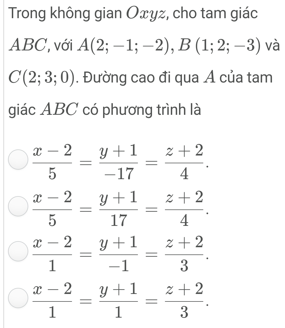 Trong không gian Oxyz, cho tam giác
ABC, với A(2;-1;-2), B(1;2;-3) và
C(2;3;0). Đường cao đi qua A của tam
giác ABC có phương trình là
 (x-2)/5 = (y+1)/-17 = (z+2)/4 .
 (x-2)/5 = (y+1)/17 = (z+2)/4 .
 (x-2)/1 = (y+1)/-1 = (z+2)/3 .
 (x-2)/1 = (y+1)/1 = (z+2)/3 .