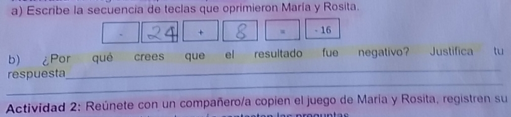 Escribe la secuencia de teclas que oprimieron María y Rosita. 
+ - 16
_ 
b) ¿Por qué crees que el resultado fue negativo? Justifica tu 
_ 
respuesta 
Actividad 2: Reúnete con un compañero/a copien el juego de María y Rosita, registren su