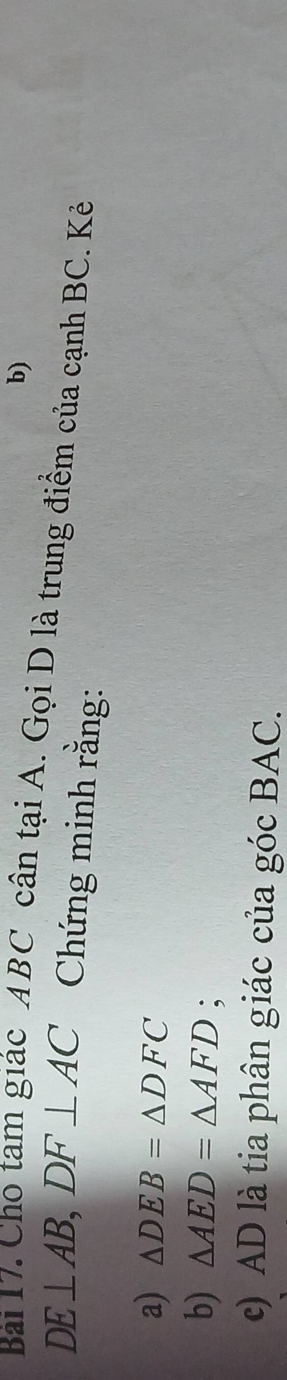 Cho tam giác ABC cân tại A. Gọi D là trung điểm của cạnh BC. Kẻ
DE⊥ AB, DF⊥ AC Chứng minh rằng: 
a) △ DEB=△ DFC
b) △ AED=△ AFD; 
c) AD là tia phân giác của góc BAC.