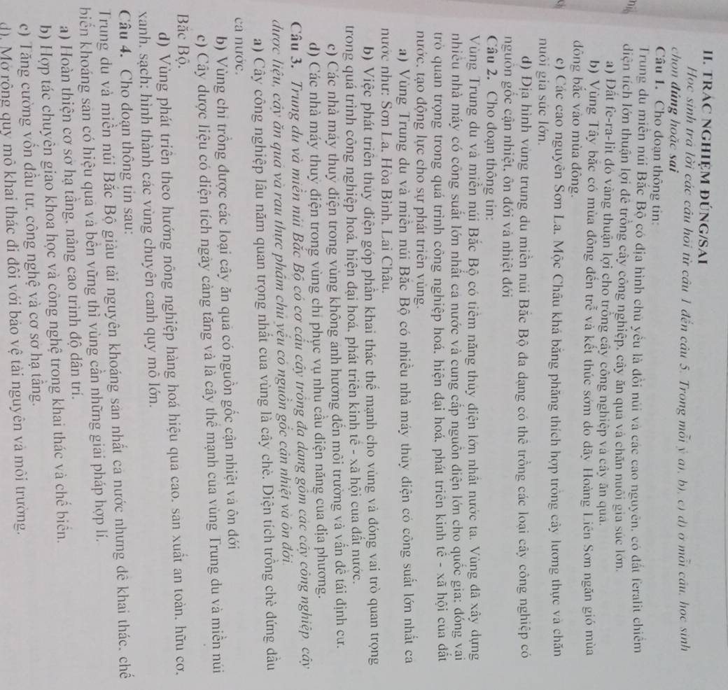 TRÁC NGHIệM đÚNG/SAI
Hoc sinh trá lời các câu hỏi từ câu 1 đến câu 5. Trong mỗi ý a), b), c) d) ở mỗi câu, học sinh
chon đúng hoặc sai
Câu 1. Cho đoạn thông tin:
Trung du miền núi Bắc Bộ có địa hình chủ yều là đồi núi và các cao nguyên, có đất feralit chiếm
nio diện tích lớn thuận lợi đê trồng cây công nghiệp, cây ăn quả và chăn nuôi gia súc lớn.
a) Đất fe-ra-lit đó vàng thuận lợi cho trồng cây công nghiệp và cây ăn qua.
b) Vùng Tây bắc có mùa đông đến trể và kết thúc sớm do dãy Hoàng Liên Sơn ngăn gió mùa
đông bắc vào mùa đông.
c) Các cao nguyên Sơn La. Mộc Châu khá bằng phăng thích hợp trồng cây lương thực và chăn
nuôi gia súc lớn.
d) Địa hình vùng trung du miền núi Bắc Bộ đa dạng có thê trồng các loại cây công nghiệp có
nguồn gốc cận nhiệt, ôn đới và nhiệt đới
Câu 2. Cho đoạn thông tin:
Vùng Trung du và miền núi Bắc Bộ có tiềm năng thủy điện lớn nhất nước ta. Vùng dã xây dựng
nhiều nhà máy có công suất lớn nhất ca nước và cung cấp nguồn điện lớn cho quốc gia: đóng vai
trò quan trọng trong quá trình công nghiệp hoá, hiện đại hoá, phát triên kinh tế - xã hội của đất
nước. tạo động lực cho sự phát triên vùng.
a) Vùng Trung du và miền núi Bắc Bộ có nhiều nhà máy thuy điện có công suất lớn nhất ca
nước như: Sơn La. Hòa Bình, Lai Châu.
b) Việc phát triên thủy điện góp phần khai thác thể mạnh cho vùng và đóng vai trò quan trọng
trong quá trình công nghiệp hoá. hiện đại hoá. phát triên kinh tế - xã hội cua đất nước.
c) Các nhà máy thuy điện trong vùng không anh hương đến môi trường và vẫn đề tái định cư.
d) Các nhà máy thuỷ điện trong vùng chỉ phục vụ nhu cầu diện năng cua địa phương.
Câu 3. Trung du và miền núi Bắc Bộ có cơ cấu cây trồng đa dang gồm các cây công nghiệp. cây
được liệu, cây ăn quả và rau thực phẩm chủ yếu có nguồn gốc cản nhiệt và ôn đới.
a) Cây công nghiệp lâu năm quan trọng nhất cua vùng là cây chè. Diện tích trồng chè đứng đầu
ca nước.
b) Vùng chỉ trồng được các loại cây ăn quả có nguồn gốc cận nhiệt và ôn đới
c) Cây dược liệu có diện tích ngày cảng tăng và là cây thể mạnh của vùng Trung du và miền núi
Băc Bộ.
d) Vùng phát triên theo hướng nông nghiệp hàng hoá hiệu qua cao. san xuất an toàn. hữu cơ.
xanh. sạch: hình thành các vùng chuyên canh quy mô lớn.
Câu 4. Cho đoạn thông tin sau:
Trung du và miền núi Bắc Bộ giàu tài nguyên khoáng sản nhất cả nước nhưng đê khai thác. chế
biển khoáng sản có hiệu quả và bến vững thì vùng cần những giải pháp hợp lí.
a) Hoàn thiện cơ sơ hạ tầng. nâng cao trình độ dân trí.
b) Hợp tác chuyên giao khoa học và công nghệ trong khai thác và chế biển.
c) Tăng cường vốn đầu tư. công nghệ và cơ sơ hạ tầng.
d), Mở rộng quy mô khai thác đi đôi với bảo vệ tài nguyên và môi trường.