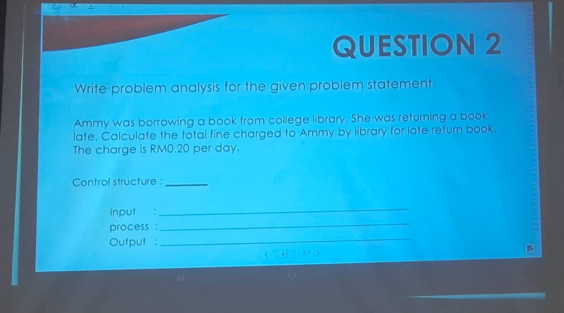 Write problem analysis for the given problem statement. 
Ammy was borrowing a book from college library. She was returning a book 
late. Calculate the total fine charged to Ammy by library for late return book. 
The charge is RM0.20 per day. 
Control structure :_ 
Input : 
_ 
process : 
_ 
Output : 
_ 
45 57