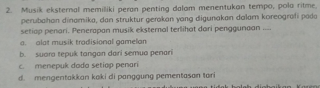 Musik eksternal memiliki peran penting dalam menentukan tempo, pola ritme,
perubahan dinamika, dan struktur gerakan yang digunakan dalam koreografi pada
setiap penari. Penerapan musik eksternal terlihat dari penggunaan ....
a. alat musik tradisional gamelan
b. suara tepuk tangan dari semua penari
c. menepuk dada setiap penari
d. mengentakkan kaki di panggung pementasan tari