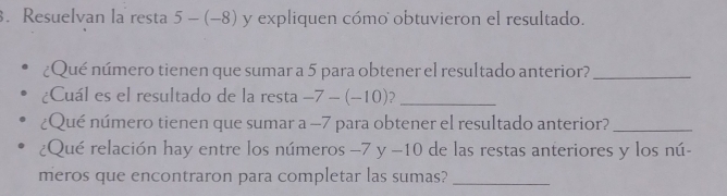 Resuelvan la resta 5-(-8) y expliquen cómo obtuvieron el resultado. 
¿Qué número tienen que sumar a 5 para obtener el resultado anterior?_ 
¿Cuál es el resultado de la resta -7-(-10) _ 
¿Qué número tienen que sumar a -7 para obtener el resultado anterior?_ 
¿Qué relación hay entre los números −7 y −10 de las restas anteriores y los nú- 
meros que encontraron para completar las sumas?_