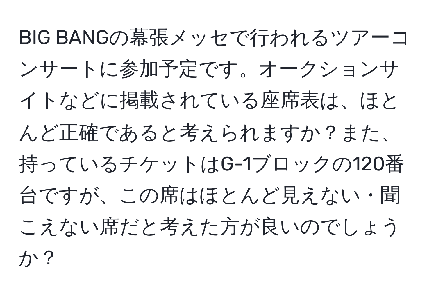 BIG BANGの幕張メッセで行われるツアーコンサートに参加予定です。オークションサイトなどに掲載されている座席表は、ほとんど正確であると考えられますか？また、持っているチケットはG-1ブロックの120番台ですが、この席はほとんど見えない・聞こえない席だと考えた方が良いのでしょうか？