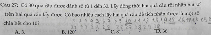 Có 30 quả cầu được đánh số từ 1 đến 30. Lấy đồng thời hai quả cầu rồi nhân hai số
trên hai quả cầu lấy được. Có bao nhiêu cách lấy hai quả cầu để tích nhận được là một số
chia hết cho 10?
A. 3. B. 120° C. 81 D. 36