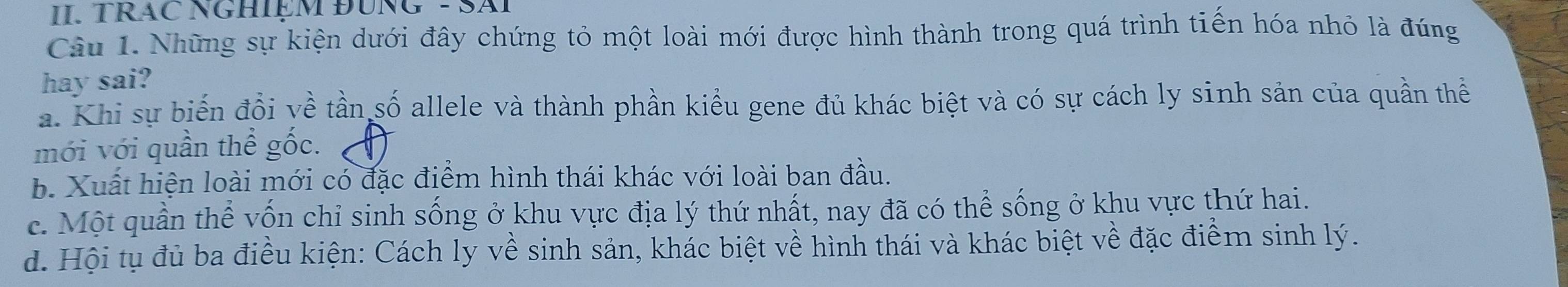 TRAC NGHIỆM ĐÜNG - SAI
Câu 1. Những sự kiện dưới đây chứng tỏ một loài mới được hình thành trong quá trình tiến hóa nhỏ là đúng
hay sai?
a. Khi sự biến đổi yề tần số allele và thành phần kiểu gene đủ khác biệt và có sự cách ly sinh sản của quần thể
mới với quần thể gốc.
b. Xuất hiện loài mới có đặc điểm hình thái khác với loài ban đầu.
c. Một quần thể vốn chỉ sinh sống ở khu vực địa lý thứ nhất, nay đã có thể sống ở khu vực thứ hai.
d. Hội tụ đủ ba điều kiện: Cách ly về sinh sản, khác biệt về hình thái và khác biệt về đặc điểm sinh lý.