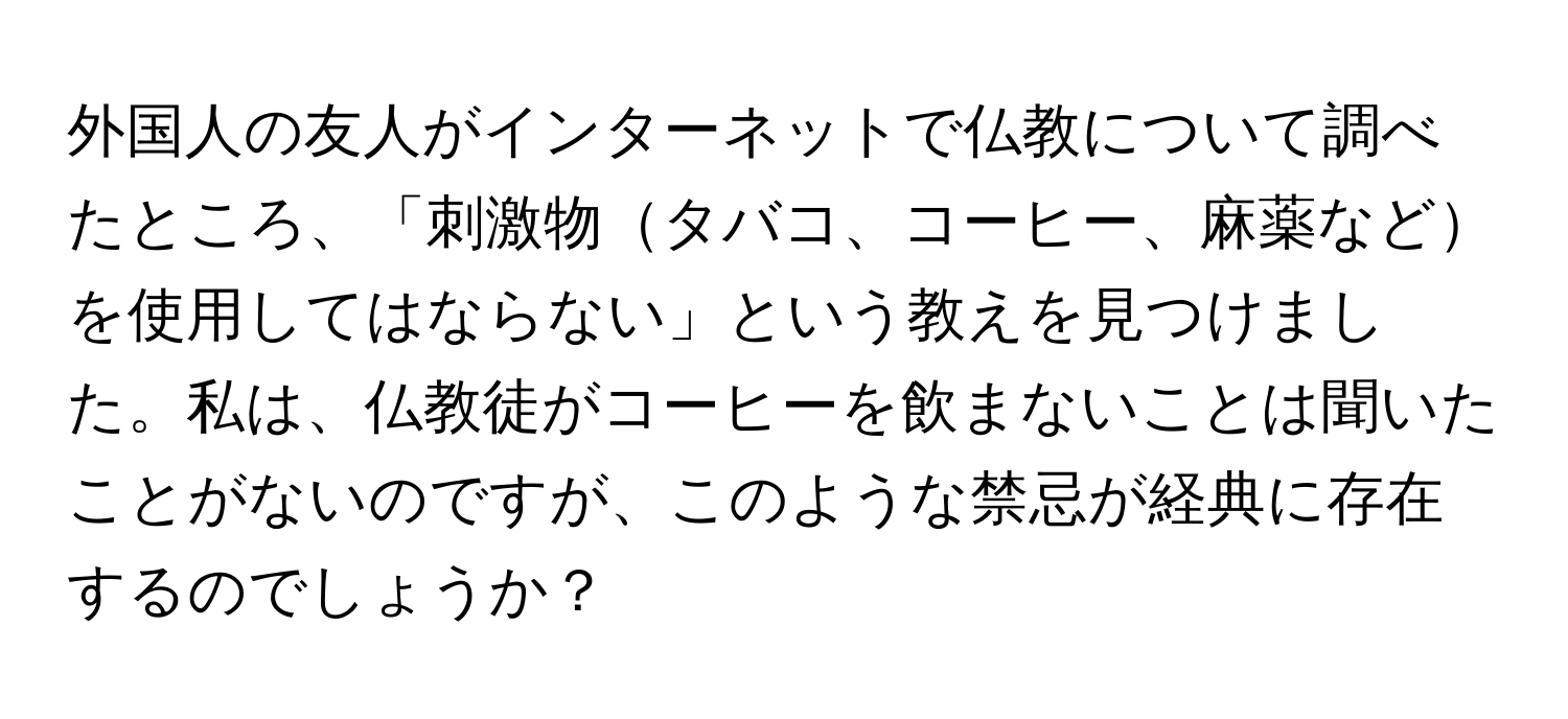 外国人の友人がインターネットで仏教について調べたところ、「刺激物タバコ、コーヒー、麻薬などを使用してはならない」という教えを見つけました。私は、仏教徒がコーヒーを飲まないことは聞いたことがないのですが、このような禁忌が経典に存在するのでしょうか？