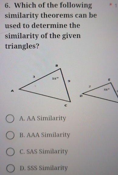 Which of the following 1
similarity theorems can be
used to determine the
similarity of the given
triangles?
A. AA Similarity
B. AAA Similarity
C. SAS Similarity
D. SSS Similarity