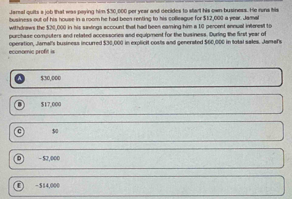 Jamal quits a job that was paying him $30,000 per year and decides to start his own business. He runs his
business out of his house in a room he had been renting to his colleague for $12,000 a year. Jamal
withdraws the $20,000 in his savings account that had been earning him a 10 percent annual interest to
purchase computers and related accessories and equipment for the business. During the first year of
operation, Jamal's business incurred $30,000 in explicit costs and generated $60,000 in total sales. Jamal's
economic profit is
A $30,000
B $17,000
c $o
D - $2,000
E - $14,000