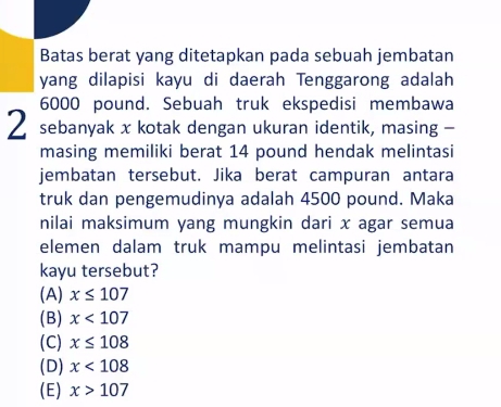 Batas berat yang ditetapkan pada sebuah jembatan
yang dilapisi kayu di daerah Tenggarong adalah
6000 pound. Sebuah truk ekspedisi membawa
2 sebanyak x kotak dengan ukuran identik, masing -
masing memiliki berat 14 pound hendak melintasi
jembatan tersebut. Jika berat campuran antara
truk dan pengemudinya adalah 4500 pound. Maka
nilai maksimum yang mungkin dari x agar semua
elemen dalam truk mampu melintasi jembatan
kayu tersebut?
(A) x≤ 107
(B) x<107</tex>
(C) x≤ 108
(D) x<108</tex>
(E) x>107