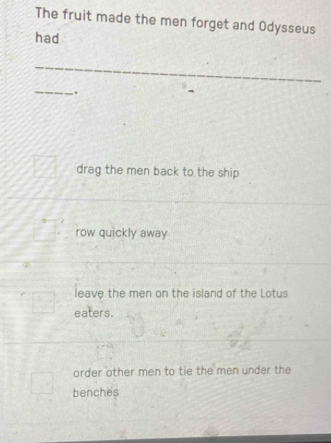 The fruit made the men forget and Odysseus
had
_
_
.
drag the men back to the ship
row quickly away
leave the men on the island of the Lotus
eaters.
order other men to tie the men under the
benches