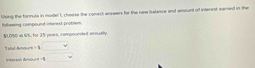 Using the formula in model 1, choose the correct answers for the new balance and amount of interest earned in the 
following compound interest problem.
$1.050 at 6% for 25 years, compounded annually. 
Total Amount =$
Interest Amount =$