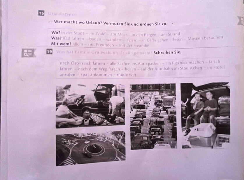 Urlaubscypón 
Wer macht wo Urlaub? Vermuten Sie und ordnen Sie zu. 
Wor in der Stadt - im Wald - am Meer - in den Bergen - am Strand 
Was? Rad fahren —baden - wandern - feiern - in Cafes gehen - lesen - Museen besuchen 
Mit wem? allein - mit Freunden - mit der Freundin 
19 Was hat Eamilie Grunwald im Urlaub gemacht? Schreiben Sie. 
nach Österreich fahren — alle Sachen ins Auto packen - ein Picknick machen - falsch 
fahren - nach dem Weg fragen - helfen - auf der Autobahn im Stau stehen - im Hotel 
anrufen - spat ankommen - müde sein