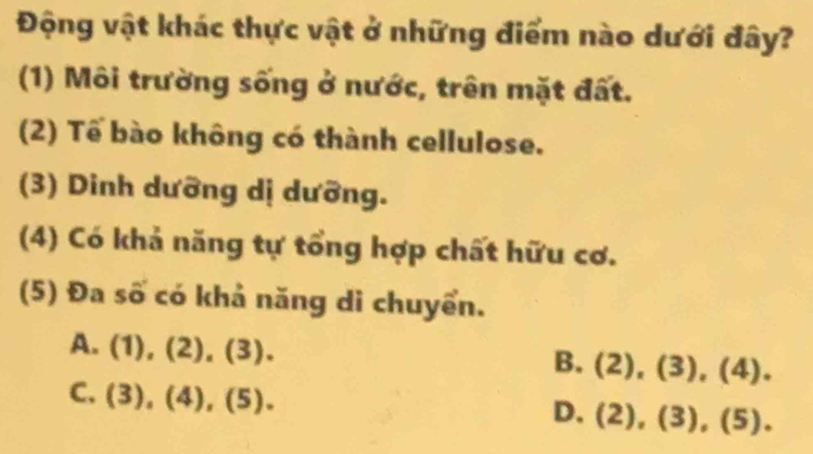 Động vật khác thực vật ở những điểm nào dưới đây?
(1) Môi trường sống ở nước, trên mặt đất.
(2) Tế bào không có thành cellulose.
(3) Dinh dưỡng dị dưỡng.
(4) Có khả năng tự tổng hợp chất hữu cơ.
(5) Đa số có khả năng di chuyển.
A. (1),(2),(3).
B. (2),(3), (4).
C. (3),(4), (5).
D. (2),(3),(5),