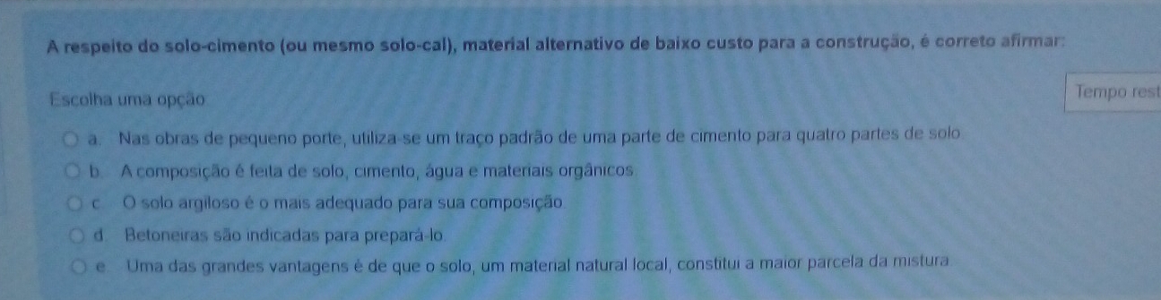 A respeito do solo-cimento (ou mesmo solo-cal), material alternativo de baixo custo para a construção, é correto afirmar:
Escolha uma opção Tempo rest
a. Nas obras de pequeno porte, utiliza-se um traço padrão de uma parte de cimento para quatro partes de solo
b. A composição é feita de solo, cimento, água e materiais orgânicos
c O solo argiloso é o mais adequado para sua composição
d. Betoneiras são indicadas para prepará-lo.
e Uma das grandes vantagens é de que o solo, um material natural local, constitui a maior parcela da mistura