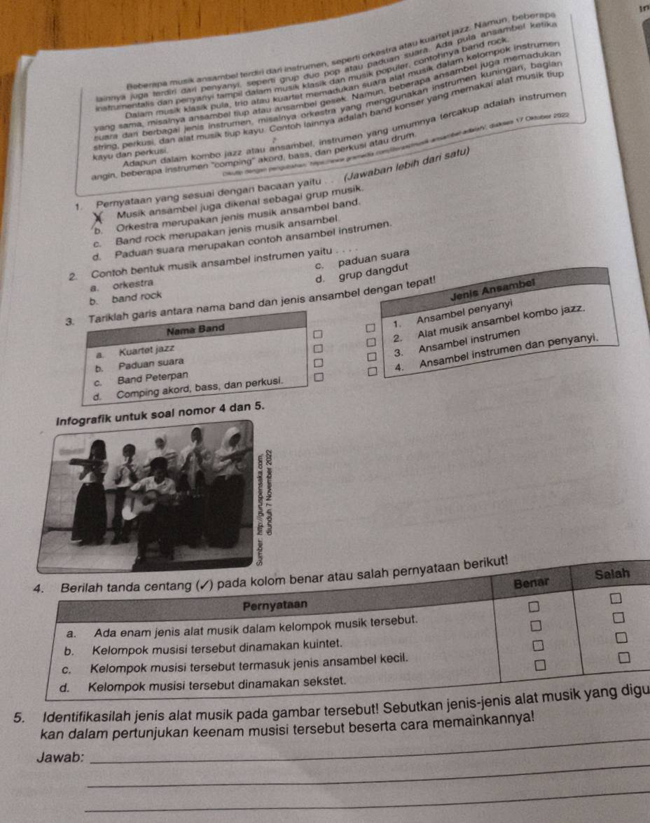 in
Beberipa musik ansambel terdir dari instrumen, seperti orkestra atau kuarfet jazz. Namún, beberspe
lainnya juga lerdiri dari penyanyi, seperti grup duo pop atau paduan suara. Ada pula ansambel ketiku
instrumentalis dan penyanyi tampil dalam musik klasik dan musik populer, contohnya band rock
Daiam musik klasik pula, trío arau kyartet memadukan suara alat musik dalam kelompok instrumer
vang sama, misalnya ansambel tup alau ansambel gesek. Namun, beberapa ansambel juga memadukar
uara dan berbagai jenis instrumen, misalnya orkestra yang menggunakan instrumen kuningan, baglar
srring, perkusi, dan alat musik tiup kayu. Contoh lainnya adalah band konser yang memakai alat musik tiup
Adapun dalam kombo jazz atau ansambel, instrumen yang umumnya (ercakup adalah instrumer
angin, beberapa instrumen "comping" akord, bass, dan perkusi atau drum at adak', diskses 17 Oktober 2022
kayu dan perkusi 2
o dongam pengulatau: hipamee gremedia comlbirasin
1. Pernyataan yang sesuai dengan bacaan yaitu . . (Jawaban lebih dari satu)
Musik ansambel juga dikenal sebagai grup musik.
b. Orkestra merupakan jenis musik ansambel band.
c. Band rock merupakan jenis musik ansambel
d. Paduan suara merupakan contoh ansambel instrumen.
c. paduan suara
2. Contoh bentuk musik ansambel instrumen yaitu
a. orkestra
d. grup dangdut
b. band rock
Jenis Ansambel
3. Tariklah garis antara nama band dan jenis ansambel dengan tepat!
1. Ansambel penyanyi
2. Alat musik ansambel kombo jazz.
Nama Band
a. Kuartet jazz
3. Ansambel instrumen
b. Paduan suara
4. Ansambel instrumen dan penyanyi.
c. Band Peterpan
d. Comping akord, bass, dan perkusi.
nomor 4 dan 5.
4. Berilah tanda centang (✓) pada kolom benar atau salah pernyataan berikut!
Benar Salah
Pernyataan
a. Ada enam jenis alat musik dalam kelompok musik tersebut.
b. Kelompok musisi tersebut dinamakan kuintet.
c. Kelompok musisi tersebut termasuk jenis ansambel kecil.
d. Kelompok musisi tersebut dinamakan sekstet.
5. Identifikasilah jenis alat musik pada gambar tersebut! Sebutkan jenis-jenis alat musik yang digu
_
kan dalam pertunjukan keenam musisi tersebut beserta cara memainkannya!
_
Jawab:
_