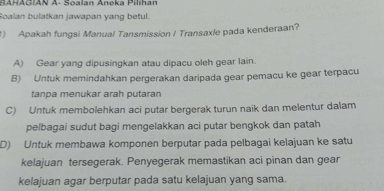 BAHAGIAN A- Soalan Aneka Pilihan
Soalan bulatkan jawapan yang betul.
1) Apakah fungsi Manual Tansmission / Transaxle pada kenderaan?
A) Gear yang dipusingkan atau dipacu oleh gear lain.
B) Untuk memindahkan pergerakan daripada gear pemacu ke gear terpacu
tanpa menukar arah putaran
C) Untuk membolehkan aci putar bergerak turun naik dan melentur dalam
pelbagai sudut bagi mengelakkan aci putar bengkok dan patah
D) Untuk membawa komponen berputar pada pelbagai kelajuan ke satu
kelajuan tersegerak. Penyegerak memastikan aci pinan dan gear
kelajuan agar berputar pada satu kelajuan yang sama.