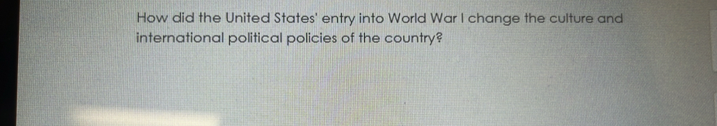 How did the United States' entry into World War I change the culture and 
international political policies of the country?