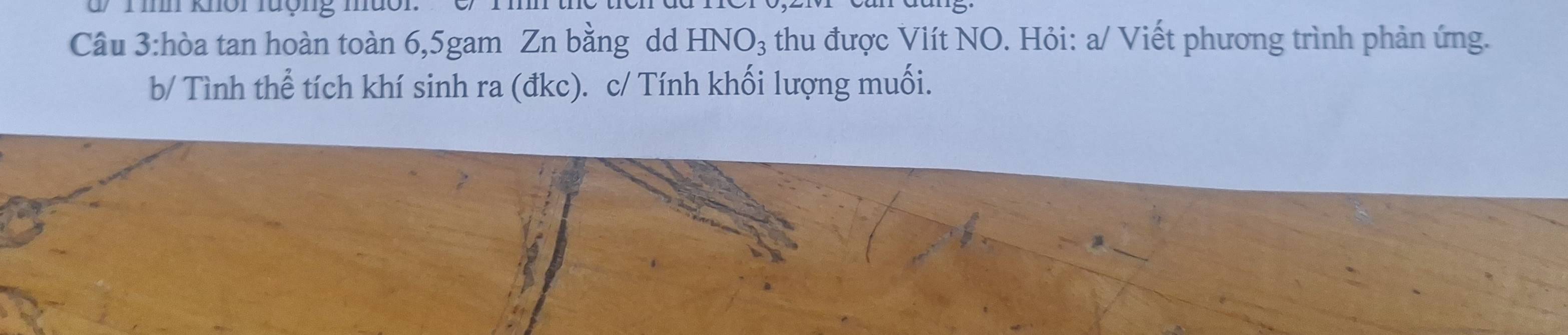 d/ T ih khôi lượng muôi 
Câu 3:hòa tan hoàn toàn 6, 5gam Zn bằng dd HNO_3 thu được Viít NO. Hỏi: a/ Viết phương trình phản ứng. 
b/ Tình thể tích khí sinh ra (đkc). c/ Tính khối lượng muối.