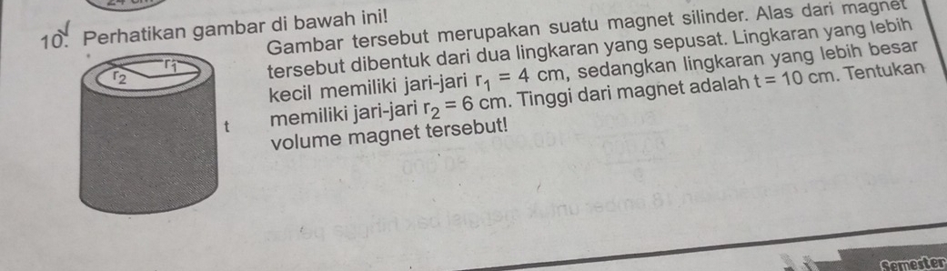 Gambar tersebut merupakan suatu magnet silinder. Alas dari magnet 
10. Perhatikan gambar di bawah ini! 
tersebut dibentuk dari dua lingkaran yang sepusat. Lingkaran yang lebih 
kecil memiliki jari-jari r_1=4cm , sedangkan lingkaran yang lebih besar 
memiliki jari-jari r_2=6cm. Tinggi dari magnet adalah
t=10cm. Tentukan 
volume magnet tersebut! 
Semester